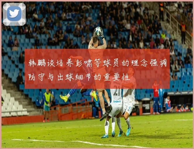 韩鹏谈培养彭啸等球员的理念强调防守与出球细节的重要性