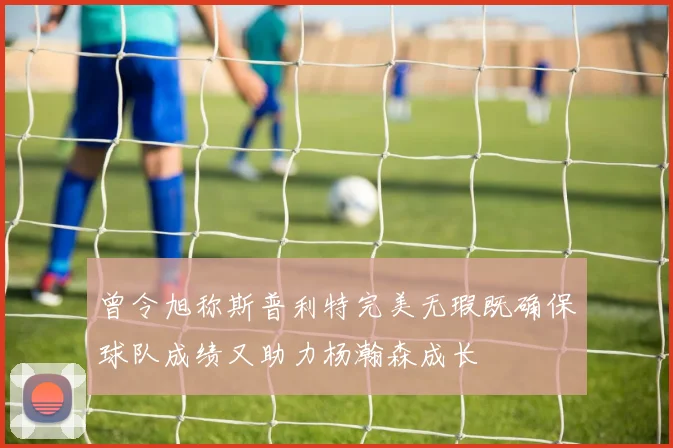 曾令旭称斯普利特完美无瑕既确保球队成绩又助力杨瀚森成长