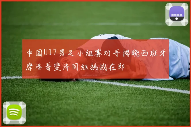 中国U17男足小组赛对手揭晓西班牙摩洛哥斐济同组挑战在即