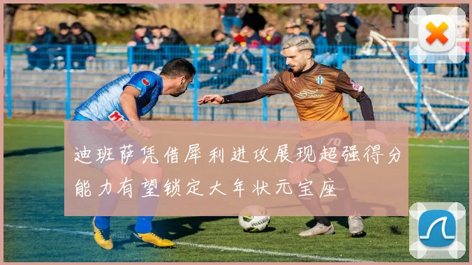 迪班萨凭借犀利进攻展现超强得分能力有望锁定大年状元宝座