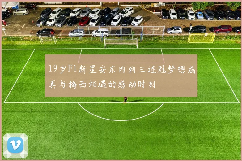 19岁F1新星安东内利三连冠梦想成真与梅西相遇的感动时刻