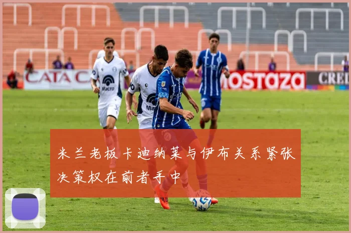 米兰老板卡迪纳莱与伊布关系紧张决策权在前者手中