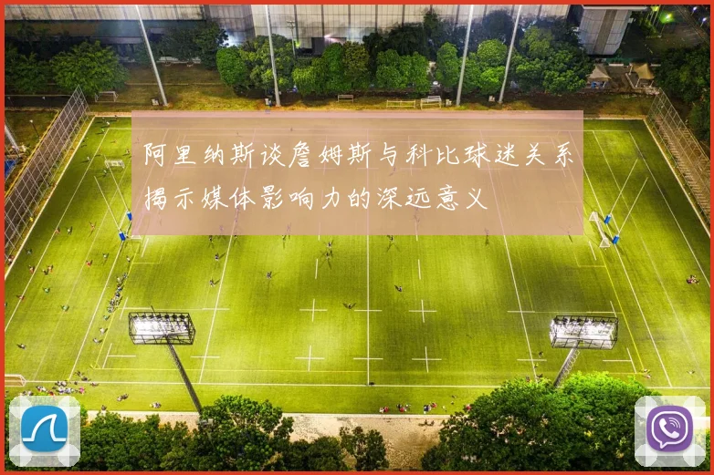 阿里纳斯谈詹姆斯与科比球迷关系揭示媒体影响力的深远意义