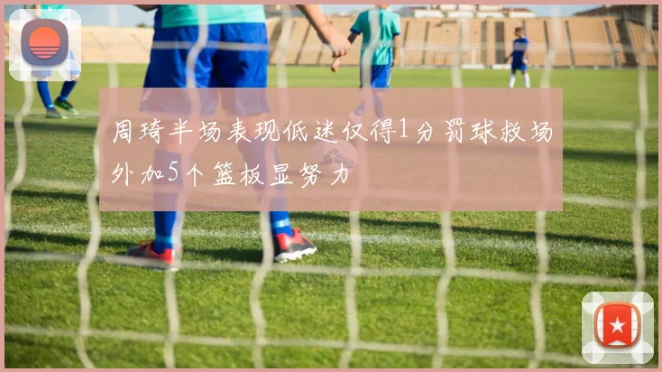 周琦半场表现低迷仅得1分罚球救场外加5个篮板显努力
