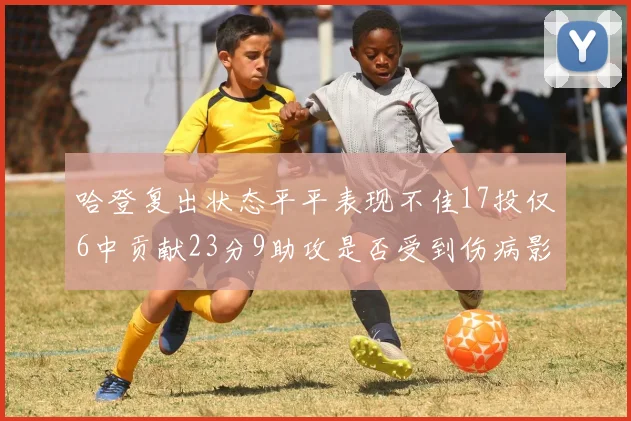 哈登复出状态平平表现不佳17投仅6中贡献23分9助攻是否受到伤病影响