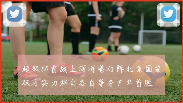 超级杯首战上海海港对阵北京国安双方实力相当各自争夺开年首胜