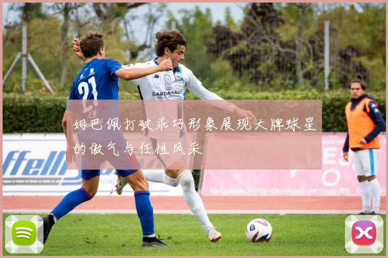 姆巴佩打破乖巧形象展现大牌球星的傲气与任性风采