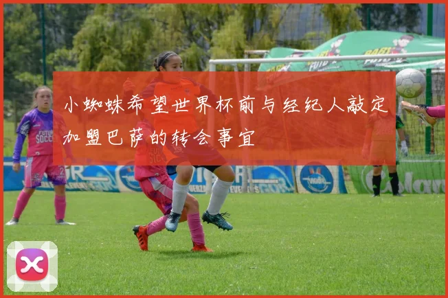 小蜘蛛希望世界杯前与经纪人敲定加盟巴萨的转会事宜