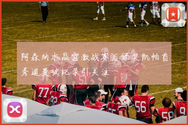 阿森纳水晶宫激战赛后颁奖凯帕首秀道曼破纪录引关注