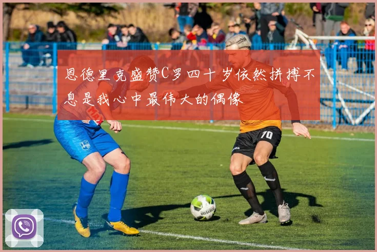 恩德里克盛赞C罗四十岁依然拼搏不息是我心中最伟大的偶像