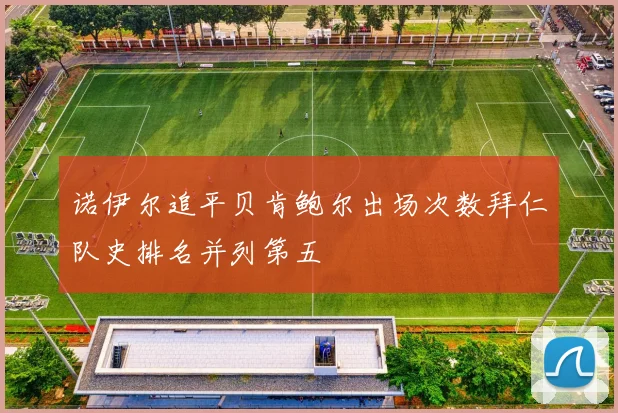 诺伊尔追平贝肯鲍尔出场次数拜仁队史排名并列第五